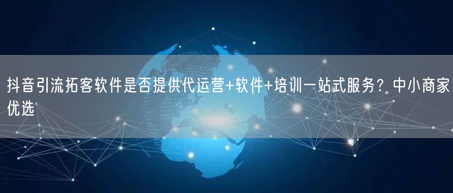 抖音引流拓客软件是否提供代运营+软件+培训一站式服务?中小商家优选