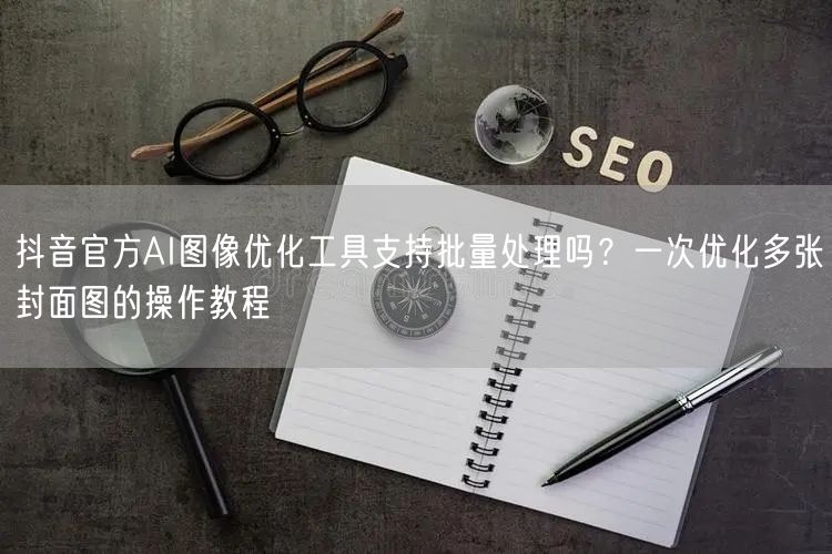 抖音官方AI图像优化工具支持批量处理吗?一次优化多张封面图的操作教程