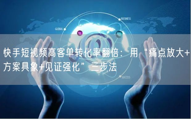 快手短视频高客单转化率翻倍：用“痛点放大+方案具象+见证强化”三步法