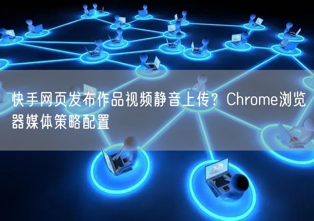 快手网页发布作品视频静音上传?Chrome浏览器媒体策略配置
