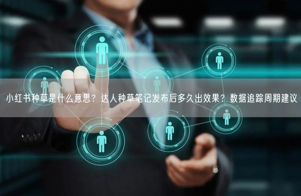 小红书种草是什么意思？达人种草笔记发布后多久出效果？数据追踪周期建议