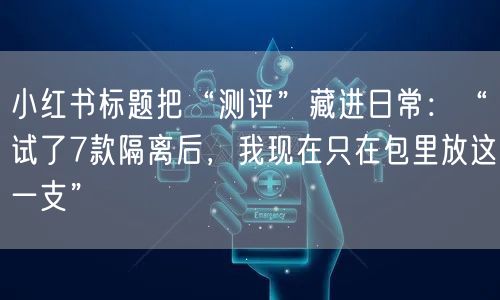 小红书标题把“测评”藏进日常：“试了7款隔离后，我现在只在包里放这一支”