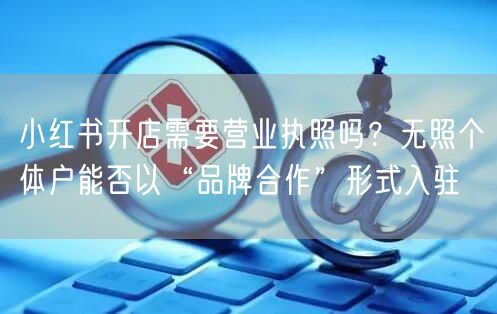 小红书开店需要营业执照吗？无照个体户能否以“品牌合作”形式入驻