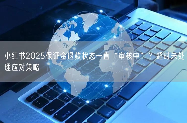 小红书2025保证金退款状态一直“审核中”？超时未处理应对策略