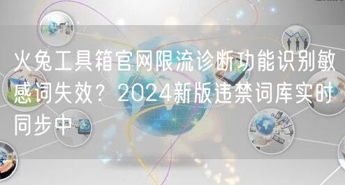 火兔工具箱官网限流诊断功能识别敏感词失效？2024新版违禁词库实时同步中
