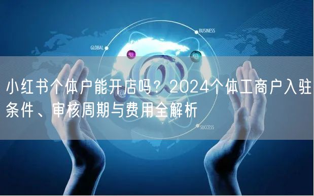 小红书个体户能开店吗？2024个体工商户入驻条件、审核周期与费用全解析