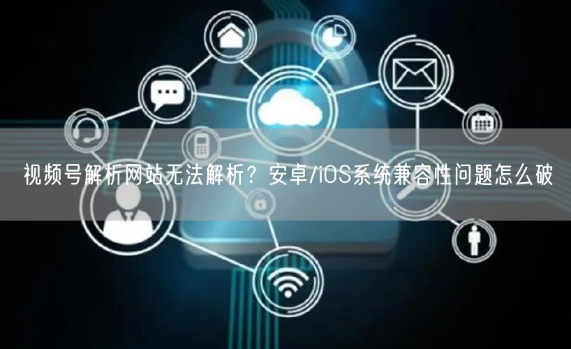 视频号解析网站无法解析？安卓/iOS系统兼容性问题怎么破