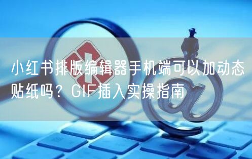 小红书排版编辑器手机端可以加动态贴纸吗?GIF插入实操指南