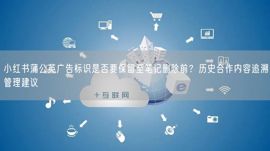 小红书蒲公英广告标识是否要保留至笔记删除前?历史合作内容追溯管理建议