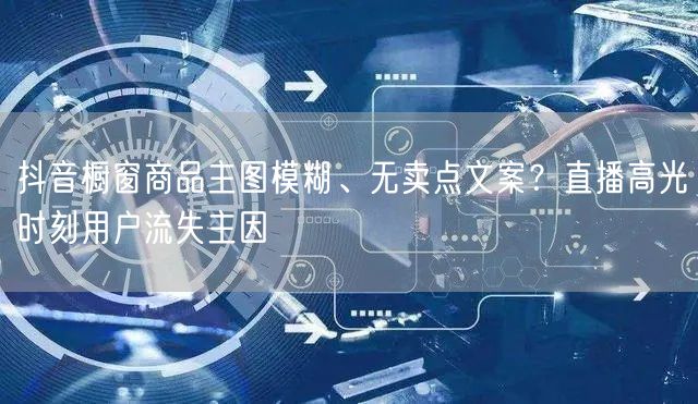 抖音橱窗商品主图模糊、无卖点文案?直播高光时刻用户流失主因