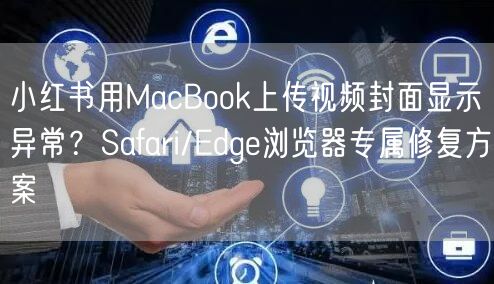 小红书用MacBook上传视频封面显示异常?Safari/Edge浏览器专属修复