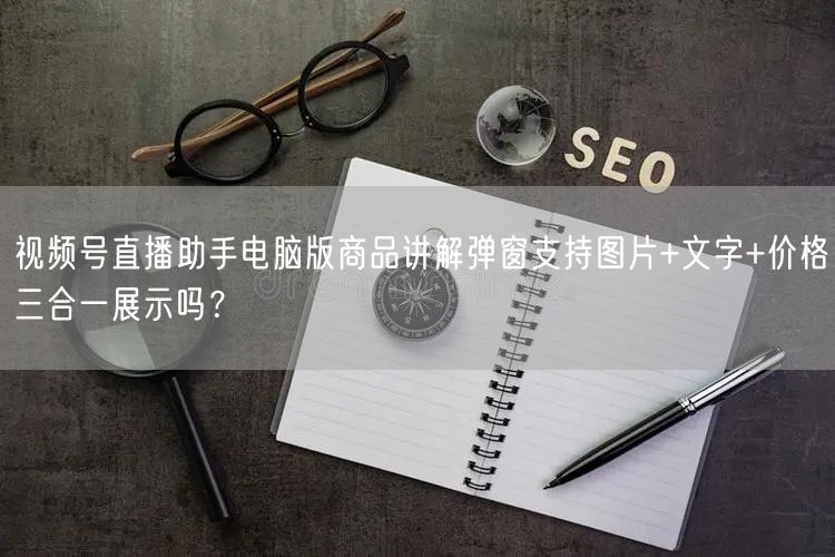 视频号直播助手电脑版商品讲解弹窗支持图片+文字+价格三合一展示吗？