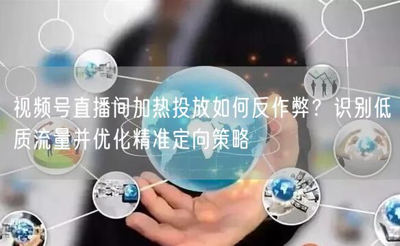视频号直播间加热投放如何反作弊？识别低质流量并优化精准定向策略