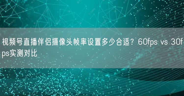 视频号直播伴侣摄像头帧率设置多少合适？60fps vs 30fps实测对比