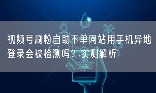 视频号刷粉自助下单网站用手机异地登录会被检测吗？实测解析