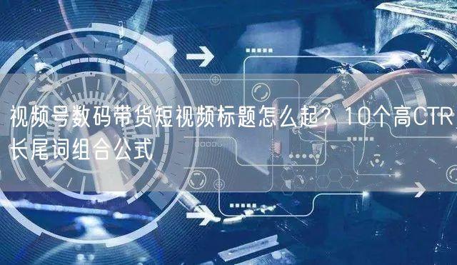 视频号数码带货短视频标题怎么起？10个高CTR长尾词组合公式