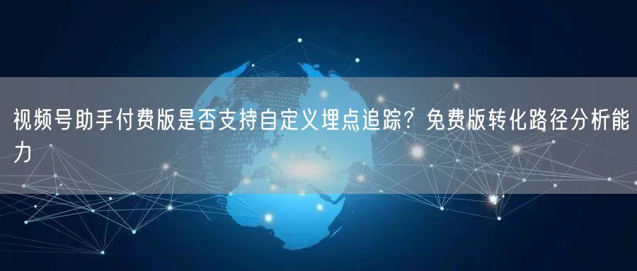 视频号助手付费版是否支持自定义埋点追踪?免费版转化路径分析能力