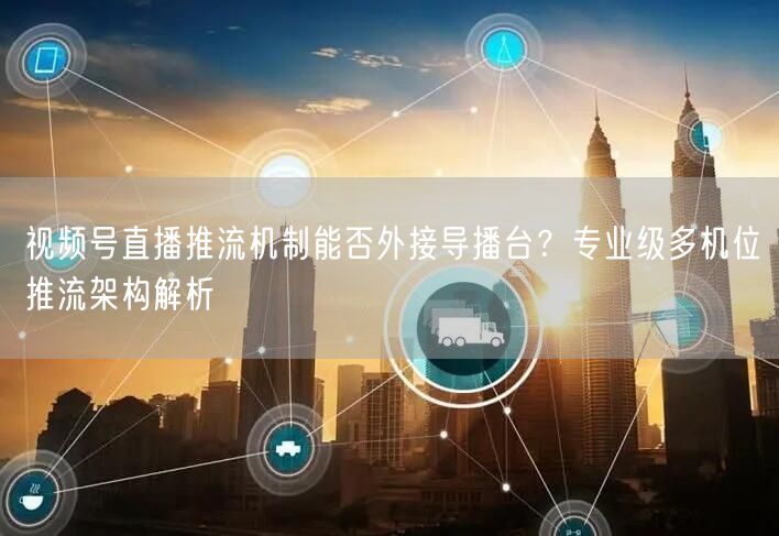 视频号直播推流机制能否外接导播台?专业级多机位推流架构解析