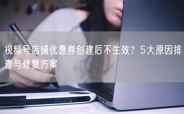 视频号店铺优惠券创建后不生效?5大原因排查与修复方案
