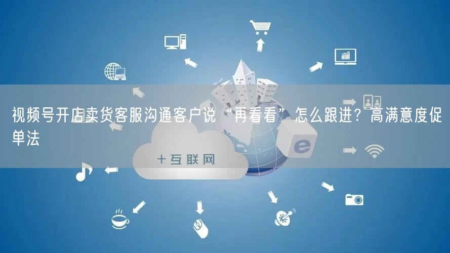 视频号开店卖货客服沟通客户说“再看看”怎么跟进?高满意度促单法