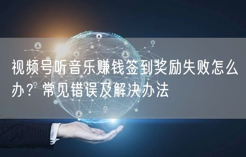 视频号听音乐赚钱签到奖励失败怎么办?常见错误及解决办法