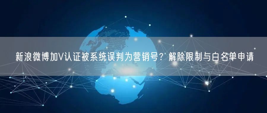 新浪微博加V认证被系统误判为营销号？解除限制与白名单申请
