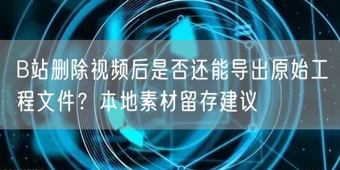 B站删除视频后是否还能导出原始工程文件？本地素材留存建议