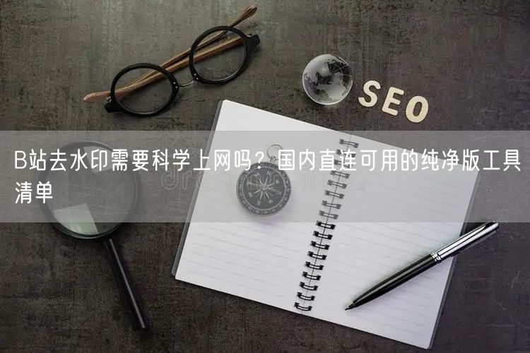 B站去水印需要科学上网吗？国内直连可用的纯净版工具清单