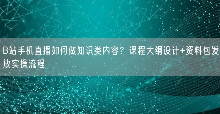 B站手机直播如何做知识类内容？课程大纲设计+资料包发放实操流程