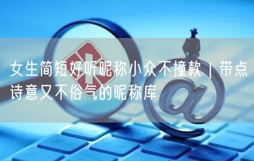 女生简短好听昵称小众不撞款|带点诗意又不俗气的昵称库