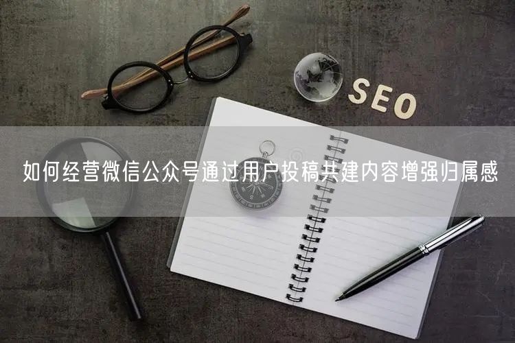 如何经营微信公众号通过用户投稿共建内容增强归属感