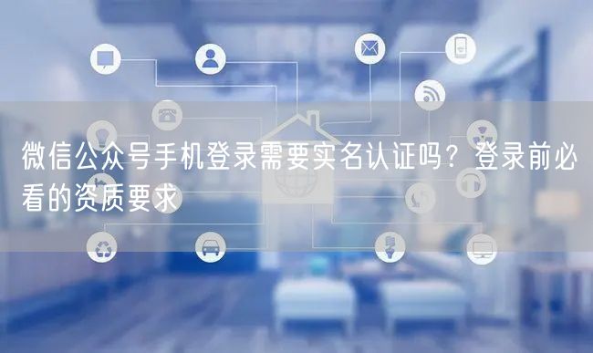 微信公众号手机登录需要实名认证吗？登录前必看的资质要求