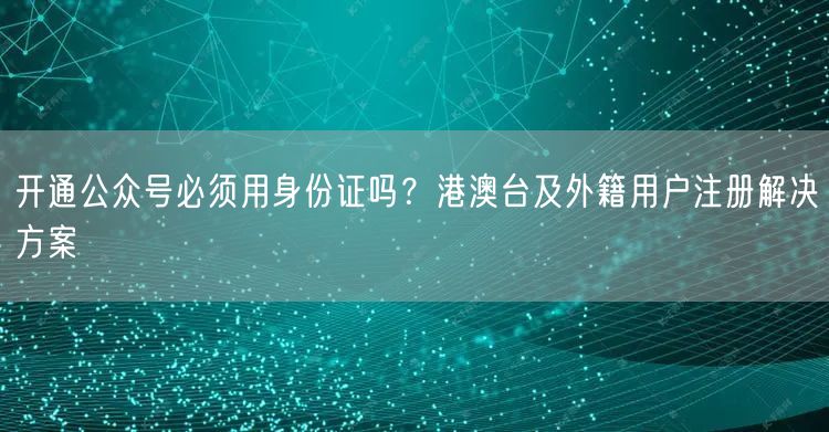 开通公众号必须用身份证吗？港澳台及外籍用户注册解决方案