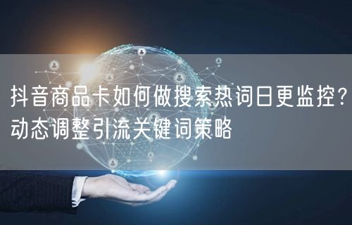 抖音商品卡如何做搜索热词日更监控?动态调整引流关键词策略
