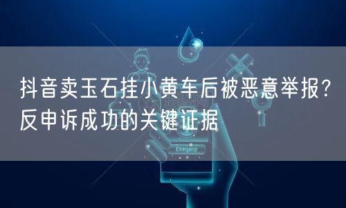 抖音卖玉石挂小黄车后被恶意举报?反申诉成功的关键证据