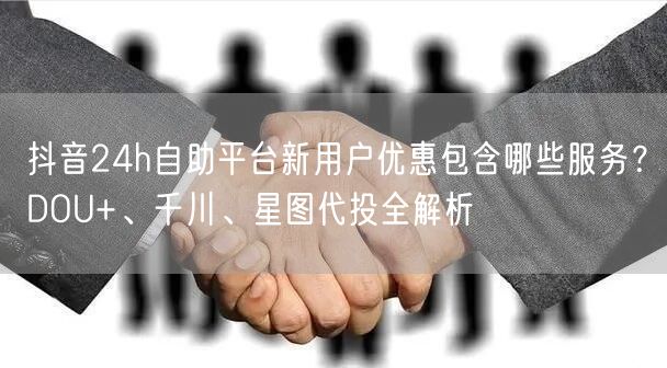 抖音24h自助平台新用户优惠包含哪些服务?DOU+、千川、星图代投全解析
