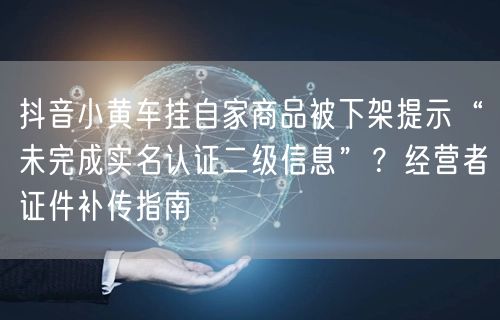 抖音小黄车挂自家商品被下架提示“未完成实名认证二级信息”?经营者证件补传指南
