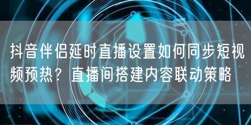 抖音伴侣延时直播设置如何同步短视频预热?直播间搭建内容联动策略