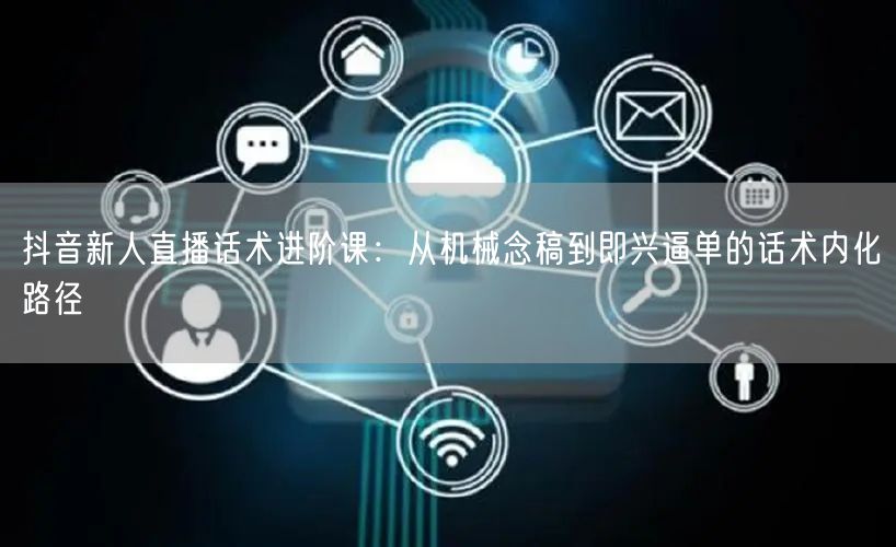 抖音新人直播话术进阶课:从机械念稿到即兴逼单的话术内化路径