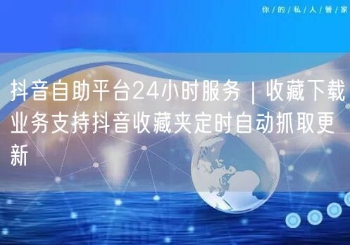 抖音自助平台24小时服务|收藏下载业务支持抖音收藏夹定时自动抓取更新