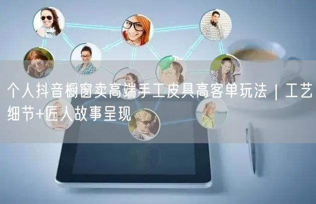 个人抖音橱窗卖高端手工皮具高客单玩法|工艺细节+匠人故事呈现