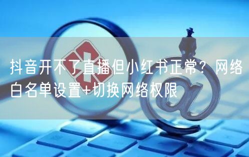 抖音开不了直播但小红书正常?网络白名单设置+切换网络权限