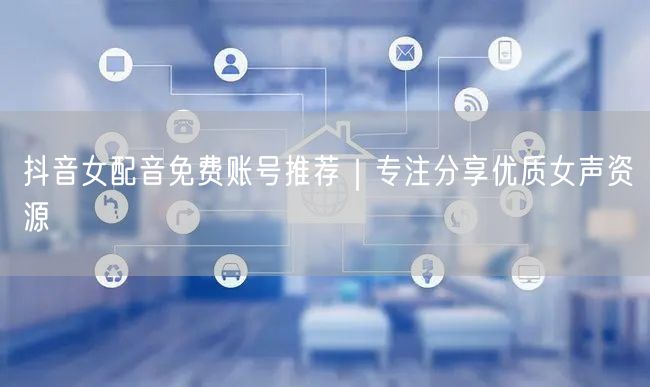 抖音女配音免费账号推荐｜专注分享优质女声资源