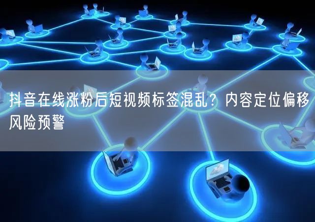 抖音在线涨粉后短视频标签混乱?内容定位偏移风险预警