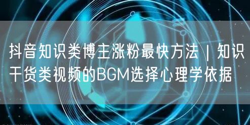 抖音知识类博主涨粉最快方法|知识干货类视频的BGM选择心理学依据