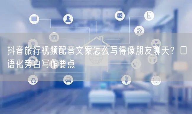 抖音旅行视频配音文案怎么写得像朋友聊天？口语化旁白写作要点