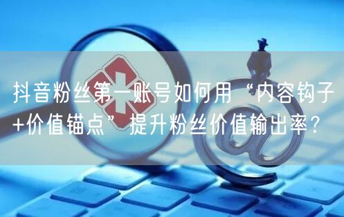 抖音粉丝第一账号如何用“内容钩子+价值锚点”提升粉丝价值输出率?
