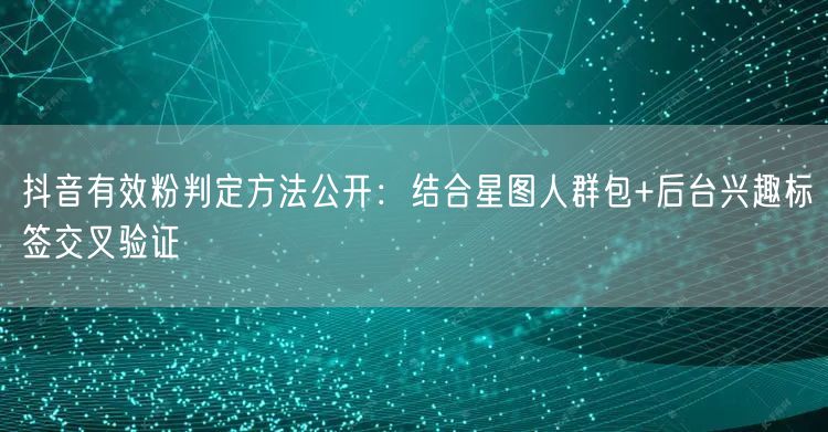 抖音有效粉判定方法公开:结合星图人群包+后台兴趣标签交叉验证
