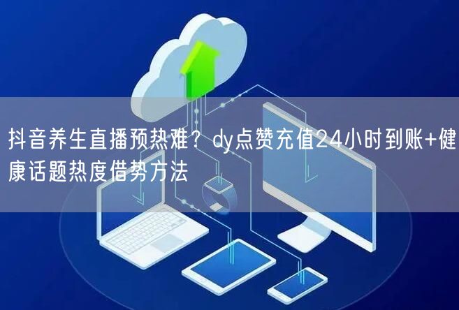 抖音养生直播预热难?dy点赞充值24小时到账+健康话题热度借势方法
