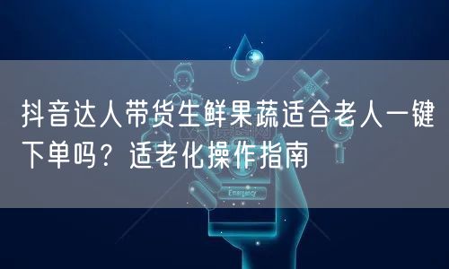 抖音达人带货生鲜果蔬适合老人一键下单吗?适老化操作指南